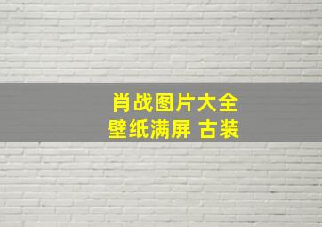 肖战图片大全壁纸满屏 古装